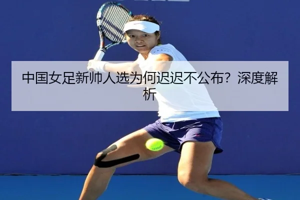 中国女足新帅人选为何迟迟不公布？深度解析